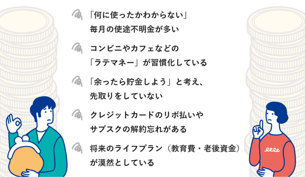 1.「何に使ったかわからない」毎月の使途不明金が多い
2.コンビニやカフェなどの「ラテマネー」が習慣化している
3.「余ったら貯金しよう」と考え、先取りをしていない
4.クレジットカードのリボ払いやサブスクの解約忘れがある
5.将来のライフプラン（教育費・老後資金）が漠然としている