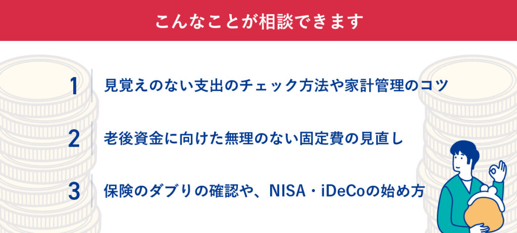 「こんなことが相談できます」というFPへの相談項目。1つ目は、見覚えのない支出のチェック方法や家計管理のコツ。2つ目は、老後資金に向けた固定費の見直し。3つ目は、保険のダブリ確認やNISA・iDeCoの始め方。